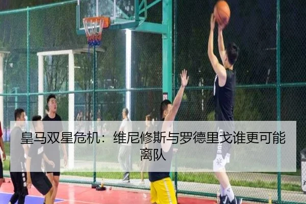 皇马双星危机：维尼修斯与罗德里戈谁更可能离队